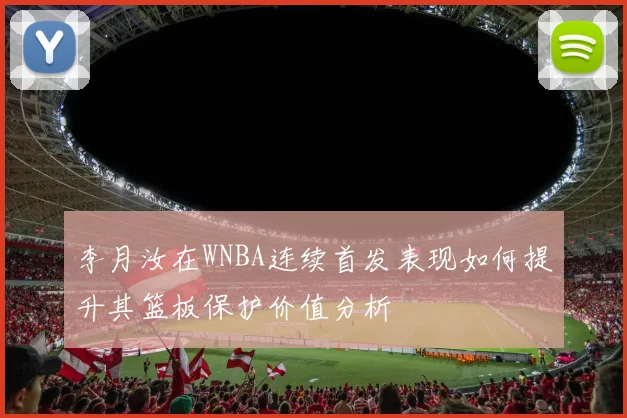 李月汝在WNBA连续首发表现如何提升其篮板保护价值分析