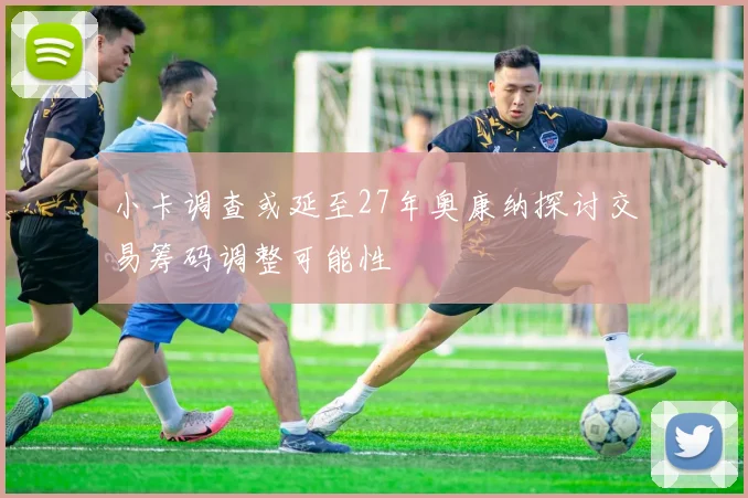 小卡调查或延至27年奥康纳探讨交易筹码调整可能性