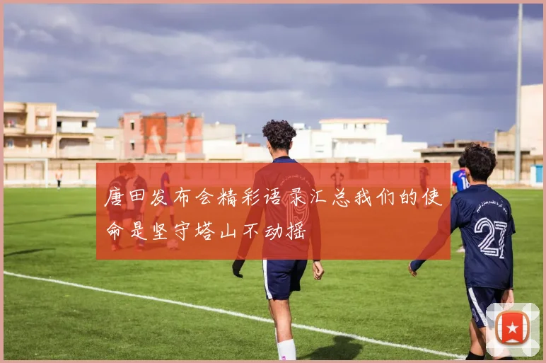唐田发布会精彩语录汇总我们的使命是坚守塔山不动摇