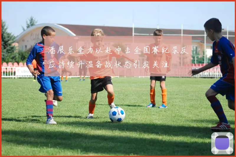 潘展乐全力以赴冲击全国赛纪录反应持续升温备战状态引发关注