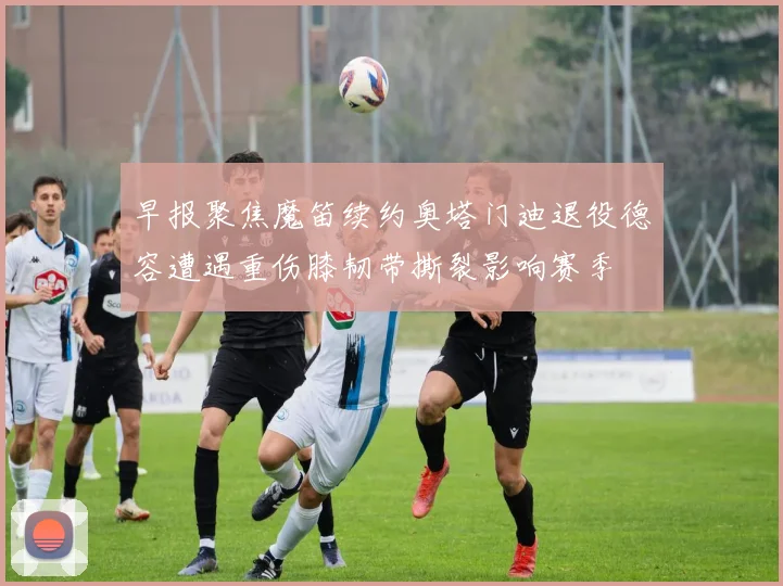 早报聚焦魔笛续约奥塔门迪退役德容遭遇重伤膝韧带撕裂影响赛季