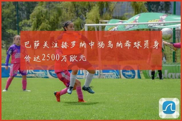 巴萨关注赫罗纳中场乌纳希球员身价达2500万欧元