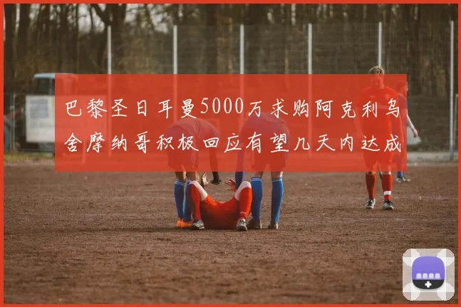 巴黎圣日耳曼5000万求购阿克利乌舍摩纳哥积极回应有望几天内达成协议