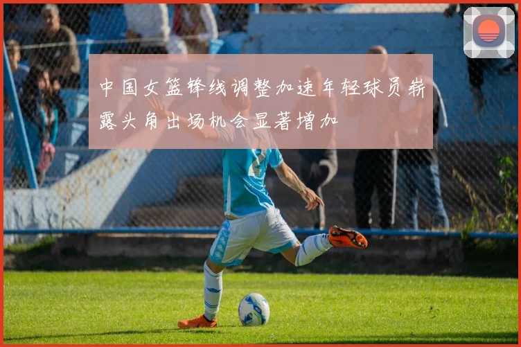 中国女篮锋线调整加速年轻球员崭露头角出场机会显著增加