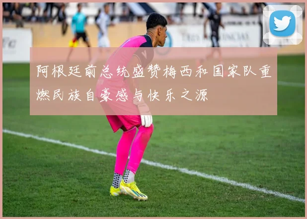 阿根廷前总统盛赞梅西和国家队重燃民族自豪感与快乐之源