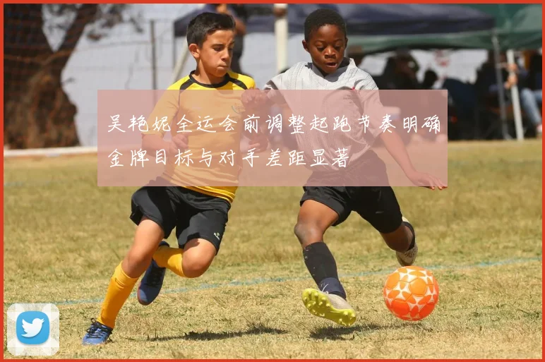 吴艳妮全运会前调整起跑节奏明确金牌目标与对手差距显著