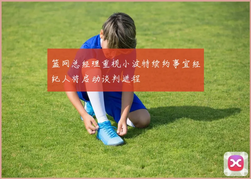 篮网总经理重视小波特续约事宜经纪人将启动谈判进程
