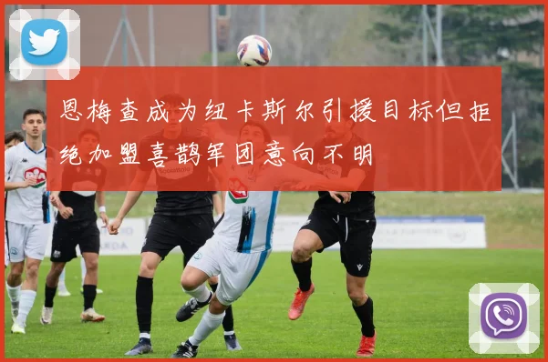 恩梅查成为纽卡斯尔引援目标但拒绝加盟喜鹊军团意向不明