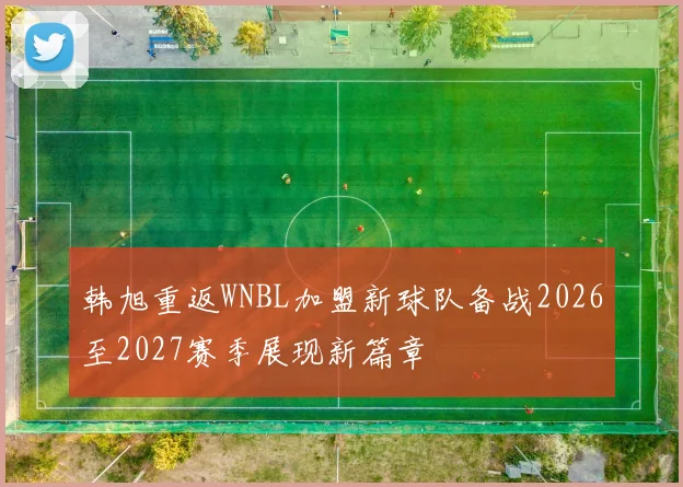 韩旭重返WNBL加盟新球队备战2026至2027赛季展现新篇章