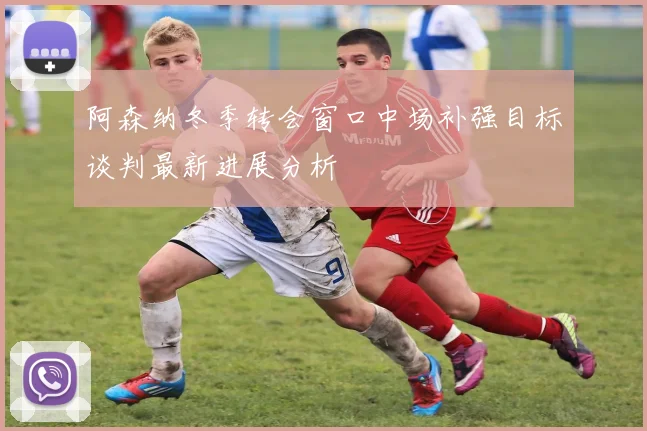 阿森纳冬季转会窗口中场补强目标谈判最新进展分析