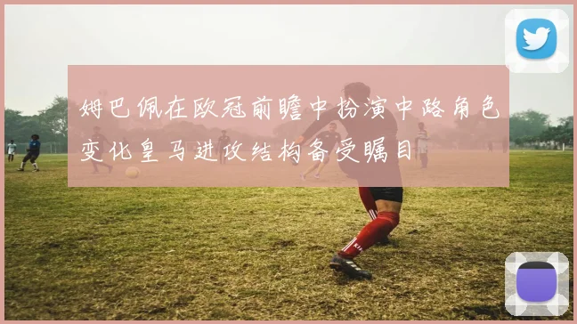 姆巴佩在欧冠前瞻中扮演中路角色变化皇马进攻结构备受瞩目