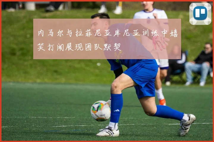 内马尔与拉菲尼亚库尼亚训练中嬉笑打闹展现团队默契