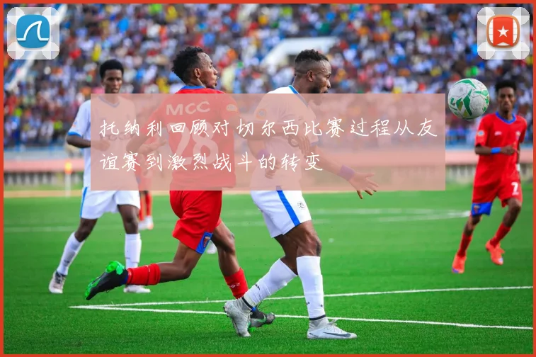 托纳利回顾对切尔西比赛过程从友谊赛到激烈战斗的转变