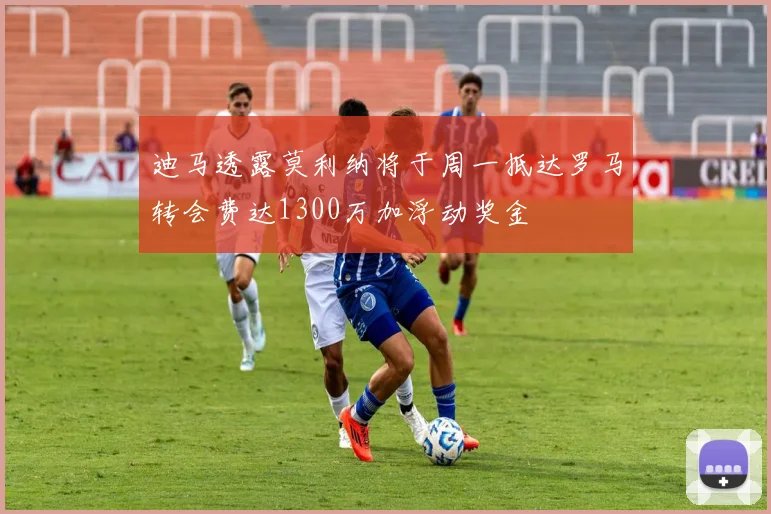 迪马透露莫利纳将于周一抵达罗马转会费达1300万加浮动奖金